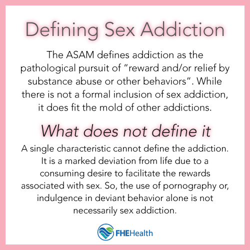 Defining sex addiction - The ASAM defines addiction as the pathological pursuit of "reward and/or relief by substance abuse or other behaviors." While there is not a formal inclusion of sex addiction, it does fit the mold of other addictions.