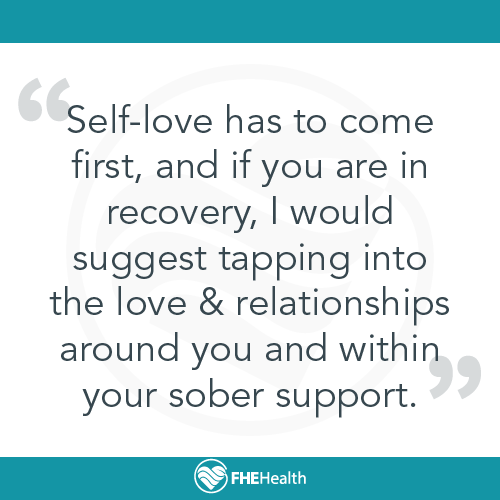 Self-love has to come first, and if you are in recovery, I would suggest tapping into the love & relationships around you and within your sober support.