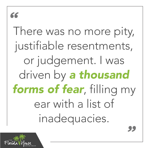 There was no more pity, justifiable resentments, or judgement. I was driven by a thousand forms of fear, filling my ear with a list of inadequacies.